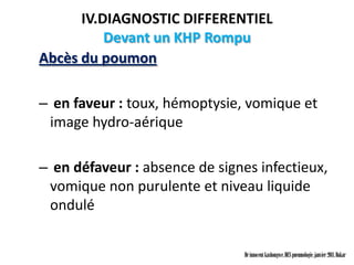 IV.DIAGNOSTIC DIFFERENTIEL
          Devant un KHP Rompu
Abcès du poumon

– en faveur : toux, hémoptysie, vomique et
 image hydro-aérique

– en défaveur : absence de signes infectieux,
 vomique non purulente et niveau liquide
 ondulé


                                Dr innocent kashongwe, DES pneumologie, janvier 2011, Dakar
 