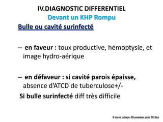 IV.DIAGNOSTIC DIFFERENTIEL
           Devant un KHP Rompu
Bulle ou cavité surinfecté

– en faveur : toux productive, hémoptysie, et
 image hydro-aérique

– en défaveur : si cavité parois épaisse,
 absence d’ATCD de tuberculose+/-
Si bulle surinfecté diff très difficile

                                Dr innocent kashongwe, DES pneumologie, janvier 2011, Dakar
 