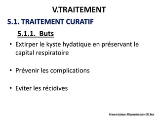 V.TRAITEMENT
5.1. TRAITEMENT CURATIF
  5.1.1. Buts
• Extirper le kyste hydatique en préservant le
  capital respiratoire

• Prévenir les complications

• Eviter les récidives


                                   Dr innocent kashongwe, DES pneumologie, janvier 2011, Dakar
 