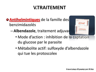 V.TRAITEMENT

Antihelmintiques de la famille des
benzimidazolés
 – Albendazole, traitement adjuvant à la Chir
    • Mode d’action : inhibition de la captation
      du glucose par le parasite
    • Métabolite actif: sulfoxyde d’albendazole
      qui tue les protoscolex


                                  Dr innocent kashongwe, DES pneumologie, janvier 2011, Dakar
 