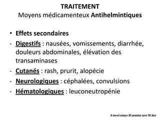 TRAITEMENT
  Moyens médicamenteux Antihelmintiques

• Effets secondaires
- Digestifs : nausées, vomissements, diarrhée,
  douleurs abdominales, élévation des
  transaminases
- Cutanés : rash, prurit, alopécie
- Neurologiques : céphalées, convulsions
- Hématologiques : leuconeutropénie


                                  Dr innocent kashongwe, DES pneumologie, janvier 2011, Dakar
 