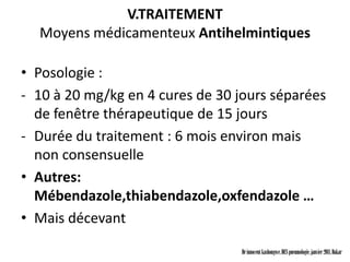 V.TRAITEMENT
  Moyens médicamenteux Antihelmintiques

• Posologie :
- 10 à 20 mg/kg en 4 cures de 30 jours séparées
  de fenêtre thérapeutique de 15 jours
- Durée du traitement : 6 mois environ mais
  non consensuelle
• Autres:
  Mébendazole,thiabendazole,oxfendazole …
• Mais décevant

                                  Dr innocent kashongwe, DES pneumologie, janvier 2011, Dakar
 
