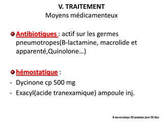 V. TRAITEMENT
           Moyens médicamenteux

  Antibiotiques : actif sur les germes
  pneumotropes(B-lactamine, macrolide et
  apparenté,Quinolone…)

  hémostatique :
- Dycinone cp 500 mg
- Exacyl(acide tranexamique) ampoule inj.


                                 Dr innocent kashongwe, DES pneumologie, janvier 2011, Dakar
 