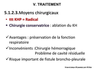 V. TRAITEMENT

5.1.2.3.Moyens chirurgicaux
• ttt KHP = Radical
 Chirurgie conservatrice : ablation du KH

Avantages : préservation de la fonction
 respiratoire
Inconvénients :Chirurgie hémorragique
                Problème de cavité résiduelle
Risque important de fistule broncho-pleurale
                                  Dr innocent kashongwe, DES pneumologie, janvier 2011, Dakar
 