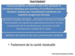 TRAITEMENT
    Incision prudenteMoyens chirurgicaux
                     au bistouri froid entre périkyste et
membrane hydatique puis pratique d’insufflations manuelles
   itératives réalisées par l’anesthésiste entraînant une
     • Pneumotomie et énucléation du kyste ou
               expulsion progressive du kyste
       technique de Úgon ou accouchement
ponction complète du kyste à son point culminant en évitant
       hydatique
 l’extravasation du liquide puis agrandissement de l’incision
     et extraction de la membrane par une pince et enfin
              résection de la totalité de la cavité
    • Kystectomie ou technique de Barrett
    • Périkystectomie
  ablation du kyste et du tissu pulmonaire résiduel


     • Traitement de la cavité résiduelle

                                                 Dr innocent kashongwe, DES pneumologie, janvier 2011, Dakar
 