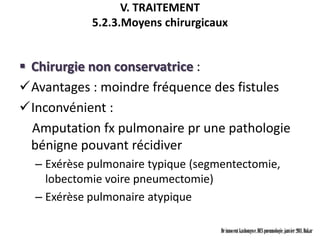 V. TRAITEMENT
            5.2.3.Moyens chirurgicaux


 Chirurgie non conservatrice :
Avantages : moindre fréquence des fistules
Inconvénient :
  Amputation fx pulmonaire pr une pathologie
  bénigne pouvant récidiver
  – Exérèse pulmonaire typique (segmentectomie,
    lobectomie voire pneumectomie)
  – Exérèse pulmonaire atypique

                                    Dr innocent kashongwe, DES pneumologie, janvier 2011, Dakar
 
