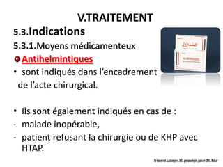 V.TRAITEMENT
5.3.Indications
5.3.1.Moyens médicamenteux
  Antihelmintiques
• sont indiqués dans l’encadrement
 de l’acte chirurgical.

• Ils sont également indiqués en cas de :
- malade inopérable,
- patient refusant la chirurgie ou de KHP avec
  HTAP.
                                   Dr innocent kashongwe, DES pneumologie, janvier 2011, Dakar
 