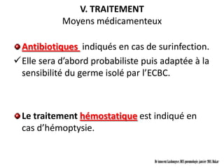 V. TRAITEMENT
            Moyens médicamenteux

 Antibiotiques indiqués en cas de surinfection.
Elle sera d’abord probabiliste puis adaptée à la
 sensibilité du germe isolé par l’ECBC.



  Le traitement hémostatique est indiqué en
  cas d’hémoptysie.


                                   Dr innocent kashongwe, DES pneumologie, janvier 2011, Dakar
 
