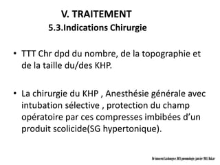 V. TRAITEMENT
        5.3.Indications Chirurgie

• TTT Chr dpd du nombre, de la topographie et
  de la taille du/des KHP.

• La chirurgie du KHP , Anesthésie générale avec
  intubation sélective , protection du champ
  opératoire par ces compresses imbibées d’un
  produit scolicide(SG hypertonique).

                                    Dr innocent kashongwe, DES pneumologie, janvier 2011, Dakar
 