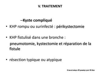 V. TRAITEMENT


        –Kyste compliqué
• KHP rompu ou surinfecté : périkystectomie

• KHP fistulisé dans une bronche :
  pneumotomie, kystectomie et réparation de la
  fistule

• résection typique ou atypique

                                  Dr innocent kashongwe, DES pneumologie, janvier 2011, Dakar
 