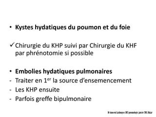 • Kystes hydatiques du poumon et du foie

Chirurgie du KHP suivi par Chirurgie du KHF
 par phrénotomie si possible

•   Embolies hydatiques pulmonaires
-   Traiter en 1er la source d’ensemencement
-   Les KHP ensuite
-   Parfois greffe bipulmonaire
                                   Dr innocent kashongwe, DES pneumologie, janvier 2011, Dakar
 