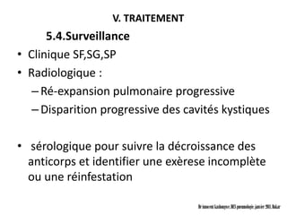 V. TRAITEMENT
      5.4.Surveillance
• Clinique SF,SG,SP
• Radiologique :
   – Ré-expansion pulmonaire progressive
   – Disparition progressive des cavités kystiques

• sérologique pour suivre la décroissance des
  anticorps et identifier une exèrese incomplète
  ou une réinfestation

                                   Dr innocent kashongwe, DES pneumologie, janvier 2011, Dakar
 