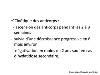 Cinétique des anticorps :
 - ascension des anticorps pendant les 2 à 3
  semaines
- suivie d’une décroissance progressive en 6
  mois environ
- négativation en moins de 2 ans sauf en cas
  d’hydatidose secondaire.


                               Dr innocent kashongwe, DES pneumologie, janvier 2011, Dakar
 