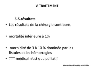 V. TRAITEMENT


     5.5.résultats
• Les résultats de la chirurgie sont bons

• mortalité inférieure à 1%

• morbidité de 3 à 10 % dominée par les
  fistules et les hémorragies
• TTT médical n’est que palliatif
                                    Dr innocent kashongwe, DES pneumologie, janvier 2011, Dakar
 