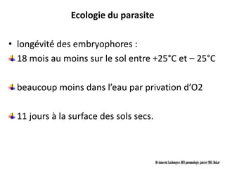 Ecologie du parasite

• longévité des embryophores :
  18 mois au moins sur le sol entre +25°C et – 25°C

  beaucoup moins dans l’eau par privation d’O2

  11 jours à la surface des sols secs.



                                         Dr innocent kashongwe, DES pneumologie, janvier 2011, Dakar
 