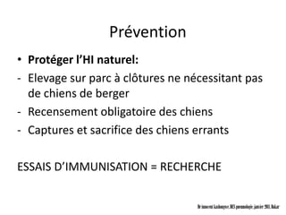 Prévention
• Protéger l’HI naturel:
- Elevage sur parc à clôtures ne nécessitant pas
  de chiens de berger
- Recensement obligatoire des chiens
- Captures et sacrifice des chiens errants

ESSAIS D’IMMUNISATION = RECHERCHE

                                   Dr innocent kashongwe, DES pneumologie, janvier 2011, Dakar
 
