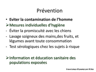 Prévention
• Eviter la contamination de l’homme
Mesures individuelles d’hygiène
- Éviter la promiscuité avec les chiens
- Lavage soigneux des mains,des fruits, et
  légumes avant toute consommation
- Test sérologiques chez les sujets à risque

Information et éducation sanitaire des
 populations exposées
                                    Dr innocent kashongwe, DES pneumologie, janvier 2011, Dakar
 