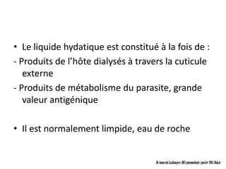 • Le liquide hydatique est constitué à la fois de :
- Produits de l’hôte dialysés à travers la cuticule
   externe
- Produits de métabolisme du parasite, grande
   valeur antigénique

• Il est normalement limpide, eau de roche


                                     Dr innocent kashongwe, DES pneumologie, janvier 2011, Dakar
 