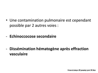 • Une contamination pulmonaire est cependant
  possible par 2 autres voies :

- Echinoccocose secondaire

- Dissémination hématogène après effraction
  vasculaire


                                Dr innocent kashongwe, DES pneumologie, janvier 2011, Dakar
 