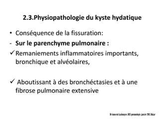 2.3.Physiopathologie du kyste hydatique

• Conséquence de la fissuration:
- Sur le parenchyme pulmonaire :
Remaniements inflammatoires importants,
  bronchique et alvéolaires,

 Aboutissant à des bronchéctasies et à une
 fibrose pulmonaire extensive


                                 Dr innocent kashongwe, DES pneumologie, janvier 2011, Dakar
 