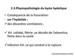 2.3.Physiopathologie du kyste hydatique

• Conséquence de la fissuration:
- sur l’hydatide :
des désordres ventilatoire ,

 KH collabé, flétrie ,se décolle de l’adventice,
 flotte dans la cavité

Infection KH, ce qui conduit à la rupture.

                                    Dr innocent kashongwe, DES pneumologie, janvier 2011, Dakar
 