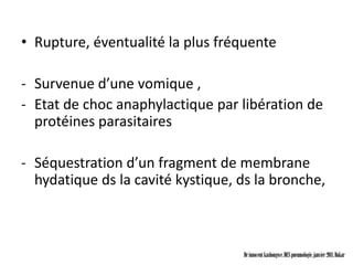 • Rupture, éventualité la plus fréquente

- Survenue d’une vomique ,
- Etat de choc anaphylactique par libération de
  protéines parasitaires

- Séquestration d’un fragment de membrane
  hydatique ds la cavité kystique, ds la bronche,



                                   Dr innocent kashongwe, DES pneumologie, janvier 2011, Dakar
 