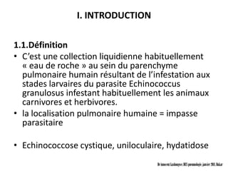 I. INTRODUCTION

1.1.Définition
• C’est une collection liquidienne habituellement
  « eau de roche » au sein du parenchyme
  pulmonaire humain résultant de l’infestation aux
  stades larvaires du parasite Echinococcus
  granulosus infestant habituellement les animaux
  carnivores et herbivores.
• la localisation pulmonaire humaine = impasse
  parasitaire

• Echinococcose cystique, uniloculaire, hydatidose
                                    Dr innocent kashongwe, DES pneumologie, janvier 2011, Dakar
 