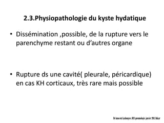 2.3.Physiopathologie du kyste hydatique

• Dissémination ,possible, de la rupture vers le
  parenchyme restant ou d’autres organe



• Rupture ds une cavité( pleurale, péricardique)
  en cas KH corticaux, très rare mais possible



                                   Dr innocent kashongwe, DES pneumologie, janvier 2011, Dakar
 