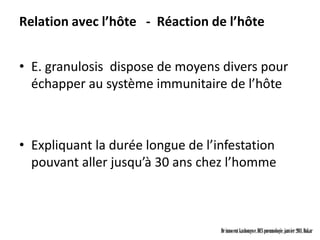 Relation avec l’hôte - Réaction de l’hôte


• E. granulosis dispose de moyens divers pour
  échapper au système immunitaire de l’hôte



• Expliquant la durée longue de l’infestation
  pouvant aller jusqu’à 30 ans chez l’homme



                                   Dr innocent kashongwe, DES pneumologie, janvier 2011, Dakar
 