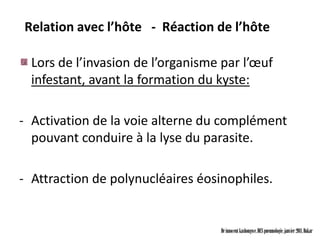 Relation avec l’hôte - Réaction de l’hôte

  Lors de l’invasion de l’organisme par l’œuf
  infestant, avant la formation du kyste:

- Activation de la voie alterne du complément
  pouvant conduire à la lyse du parasite.

- Attraction de polynucléaires éosinophiles.


                                   Dr innocent kashongwe, DES pneumologie, janvier 2011, Dakar
 