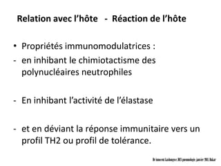 Relation avec l’hôte - Réaction de l’hôte

• Propriétés immunomodulatrices :
- en inhibant le chimiotactisme des
  polynucléaires neutrophiles

- En inhibant l’activité de l’élastase

- et en déviant la réponse immunitaire vers un
  profil TH2 ou profil de tolérance.
                                     Dr innocent kashongwe, DES pneumologie, janvier 2011, Dakar
 