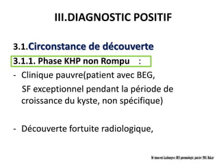 III.DIAGNOSTIC POSITIF

3.1.Circonstance de découverte
3.1.1. Phase KHP non Rompu :
- Clinique pauvre(patient avec BEG,
  SF exceptionnel pendant la période de
  croissance du kyste, non spécifique)

- Découverte fortuite radiologique,

                                  Dr innocent kashongwe, DES pneumologie, janvier 2011, Dakar
 