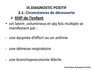 III.DIAGNOSTIC POSITIF
       3.1. Circonstances de découverte
   KHP de l’enfant
• svt latent ,volumineux et qlq fois multiple se
  manifestant par :

- une dyspnée d’effort ou un asthme

- une détresse respiratoire

- une bronchopneumonie fébrile
                                    Dr innocent kashongwe, DES pneumologie, janvier 2011, Dakar
 