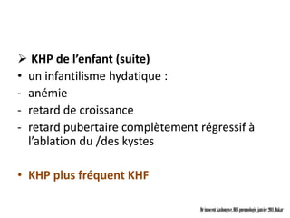  KHP de l’enfant (suite)
• un infantilisme hydatique :
- anémie
- retard de croissance
- retard pubertaire complètement régressif à
  l’ablation du /des kystes

• KHP plus fréquent KHF

                                 Dr innocent kashongwe, DES pneumologie, janvier 2011, Dakar
 
