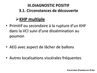 III.DIAGNOSTIC POSITIF
       3.1. Circonstances de découverte

     KHP multiple
• Primitif ou secondaire à la rupture d’un KHF
  dans la VCI suivi d’une dissémination au
  poumon

• AEG avec aspect de lâcher de ballons

• Autres localisations viscérales fréquentes

                                   Dr innocent kashongwe, DES pneumologie, janvier 2011, Dakar
 