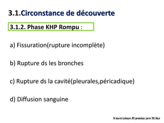 3.1.Circonstance de découverte
3.1.2. Phase KHP Rompu :

a) Fissuration(rupture incomplète)

b) Rupture ds les bronches

c) Rupture ds la cavité(pleurales,péricadique)

d) Diffusion sanguine

                                      Dr innocent kashongwe, DES pneumologie, janvier 2011, Dakar
 