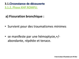 3.1.Circonstance de découverte
3.1.2. Phase KHP ROMPU:

a) Fissuration bronchique :

• Survient pour des traumatismes minimes

• se manifeste par une hémoptysie,+/-
  abondante, répétée et tenace.



                                 Dr innocent kashongwe, DES pneumologie, janvier 2011, Dakar
 