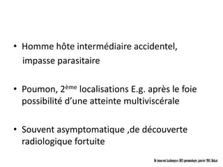 • Homme hôte intermédiaire accidentel,
  impasse parasitaire

• Poumon, 2ème localisations E.g. après le foie
  possibilité d’une atteinte multiviscérale

• Souvent asymptomatique ,de découverte
  radiologique fortuite
                                    Dr innocent kashongwe, DES pneumologie, janvier 2011, Dakar
 