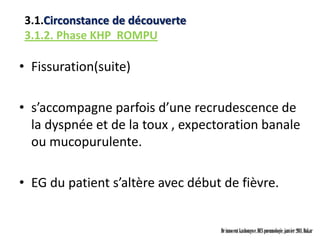 3.1.Circonstance de découverte
3.1.2. Phase KHP ROMPU

• Fissuration(suite)

• s’accompagne parfois d’une recrudescence de
  la dyspnée et de la toux , expectoration banale
  ou mucopurulente.

• EG du patient s’altère avec début de fièvre.


                                   Dr innocent kashongwe, DES pneumologie, janvier 2011, Dakar
 