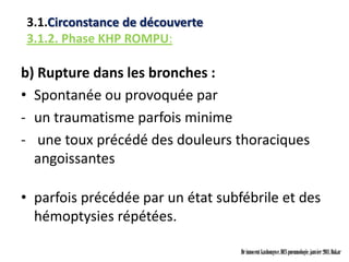 3.1.Circonstance de découverte
3.1.2. Phase KHP ROMPU:

b) Rupture dans les bronches :
• Spontanée ou provoquée par
- un traumatisme parfois minime
- une toux précédé des douleurs thoraciques
  angoissantes

• parfois précédée par un état subfébrile et des
  hémoptysies répétées.

                                   Dr innocent kashongwe, DES pneumologie, janvier 2011, Dakar
 