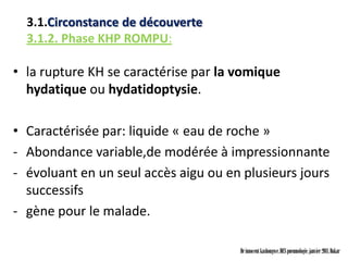 3.1.Circonstance de découverte
  3.1.2. Phase KHP ROMPU:

• la rupture KH se caractérise par la vomique
  hydatique ou hydatidoptysie.

• Caractérisée par: liquide « eau de roche »
- Abondance variable,de modérée à impressionnante
- évoluant en un seul accès aigu ou en plusieurs jours
  successifs
- gène pour le malade.

                                      Dr innocent kashongwe, DES pneumologie, janvier 2011, Dakar
 
