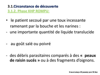 3.1.Circonstance de découverte
3.1.2. Phase KHP ROMPU:

• le patient secoué par une toux incessante
  ramenant par la bouche et les narines :
- une importante quantité de liquide translucide

- au goût salé ou poivré

- des débris parasitaires comparés à des « peaux
  de raisin sucés » ou à des fragments d’oignons.

                                  Dr innocent kashongwe, DES pneumologie, janvier 2011, Dakar
 