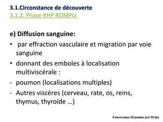 3.1.Circonstance de découverte
3.1.2. Phase KHP ROMPU:

e) Diffusion sanguine:
• par effraction vasculaire et migration par voie
  sanguine
• donnant des emboles à localisation
  multiviscérale :
- poumon (localisations multiples)
- Autres viscères (cerveau, rate, os, reins,
  thymus, thyroïde …)

                                   Dr innocent kashongwe, DES pneumologie, janvier 2011, Dakar
 
