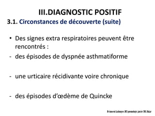 III.DIAGNOSTIC POSITIF
3.1. Circonstances de découverte (suite)

• Des signes extra respiratoires peuvent être
  rencontrés :
- des épisodes de dyspnée asthmatiforme

- une urticaire récidivante voire chronique

- des épisodes d’œdème de Quincke

                                   Dr innocent kashongwe, DES pneumologie, janvier 2011, Dakar
 