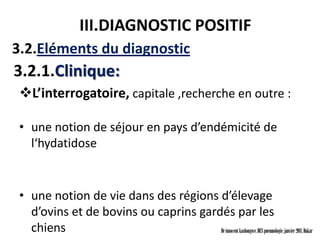 III.DIAGNOSTIC POSITIF
3.2.Eléments du diagnostic
3.2.1.Clinique:
 L’interrogatoire, capitale ,recherche en outre :

 • une notion de séjour en pays d’endémicité de
   l‘hydatidose


 • une notion de vie dans des régions d’élevage
   d’ovins et de bovins ou caprins gardés par les
   chiens                              Dr innocent kashongwe, DES pneumologie, janvier 2011, Dakar
 