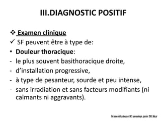 III.DIAGNOSTIC POSITIF

 Examen clinique
 SF peuvent être à type de:
• Douleur thoracique:
- le plus souvent basithoracique droite,
- d’installation progressive,
- à type de pesanteur, sourde et peu intense,
- sans irradiation et sans facteurs modifiants (ni
  calmants ni aggravants).

                                    Dr innocent kashongwe, DES pneumologie, janvier 2011, Dakar
 