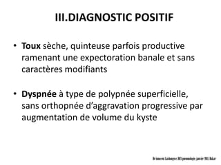 III.DIAGNOSTIC POSITIF

• Toux sèche, quinteuse parfois productive
  ramenant une expectoration banale et sans
  caractères modifiants

• Dyspnée à type de polypnée superficielle,
  sans orthopnée d’aggravation progressive par
  augmentation de volume du kyste



                                 Dr innocent kashongwe, DES pneumologie, janvier 2011, Dakar
 