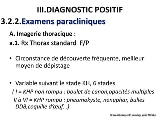 III.DIAGNOSTIC POSITIF
3.2.2.Examens paracliniques
  A. Imagerie thoracique :
  a.1. Rx Thorax standard F/P

  • Circonstance de découverte fréquente, meilleur
    moyen de dépistage

  • Variable suivant le stade KH, 6 stades
   ( I = KHP non rompu : boulet de canon,opacités multiples
    II à VI = KHP rompu : pneumokyste, nenuphar, bulles
     DDB,coquille d’œuf…)
                                         Dr innocent kashongwe, DES pneumologie, janvier 2011, Dakar
 