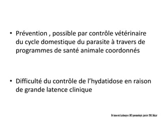 • Prévention , possible par contrôle vétérinaire
  du cycle domestique du parasite à travers de
  programmes de santé animale coordonnés



• Difficulté du contrôle de l’hydatidose en raison
  de grande latence clinique


                                   Dr innocent kashongwe, DES pneumologie, janvier 2011, Dakar
 