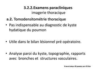 3.2.2.Examens paracliniques
                imagerie thoracique
 a.2. Tomodensitométrie thoracique
• Pas indispensable au diagnostic de kyste
  hydatique du poumon

• Utile dans le bilan lésionnel pré opératoire.

• Analyse paroi du kyste, topographie, rapports
  avec bronches et structures vasculaires.
                                    Dr innocent kashongwe, DES pneumologie, janvier 2011, Dakar
 